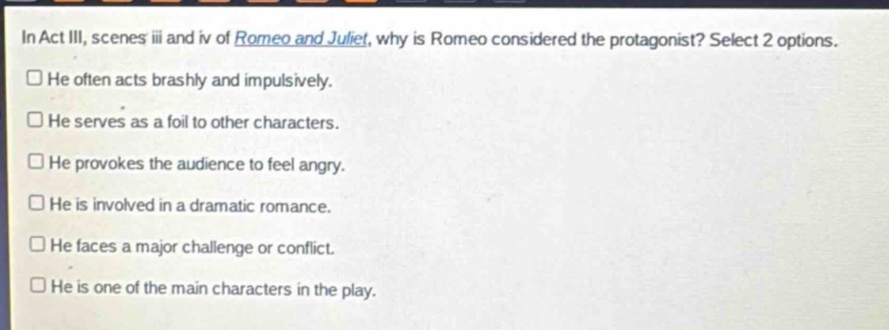 in act iii, scenes iii and iv of romeo and juliet, why is romeo considered the protagonist? select 2 options.\nhe often acts brashly and impulsively.\nhe serves as a foil to other characters.\nhe provokes the audience to feel angry.\nhe is involved in a dramatic romance.\nhe faces a major challenge or conflict.\nhe is one of the main characters in the play.