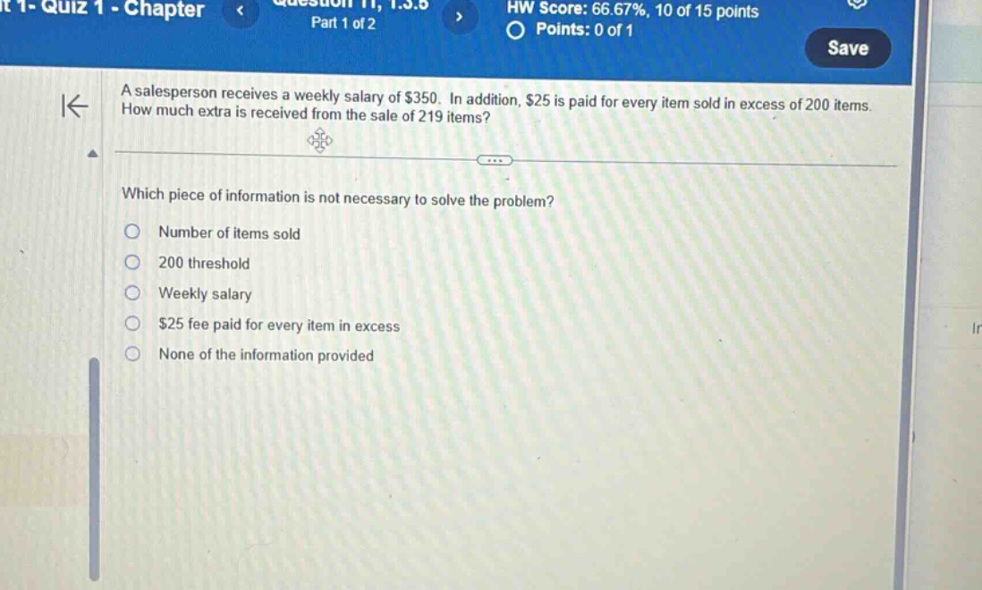 a salesperson receives a weekly salary of $350. in addition, $25 is paid for every item sold in excess of 200 items. how much extra is received from the sale of 219 items? which piece of information is not necessary to solve the problem? number of items sold 200 threshold weekly salary $25 fee paid for every item in excess none of the information provided