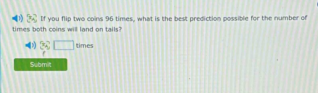 if you flip two coins 96 times, what is the best prediction possible for the number of times both coins will land on tails? times