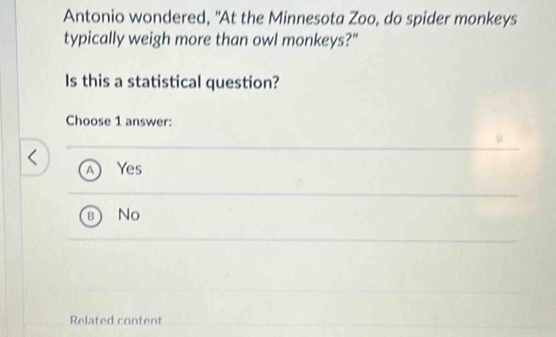 antonio wondered, \at the minnesota zoo, do spider monkeys typically weigh more than owl monkeys?\ is this a statistical question? choose 1 answer: a yes b no