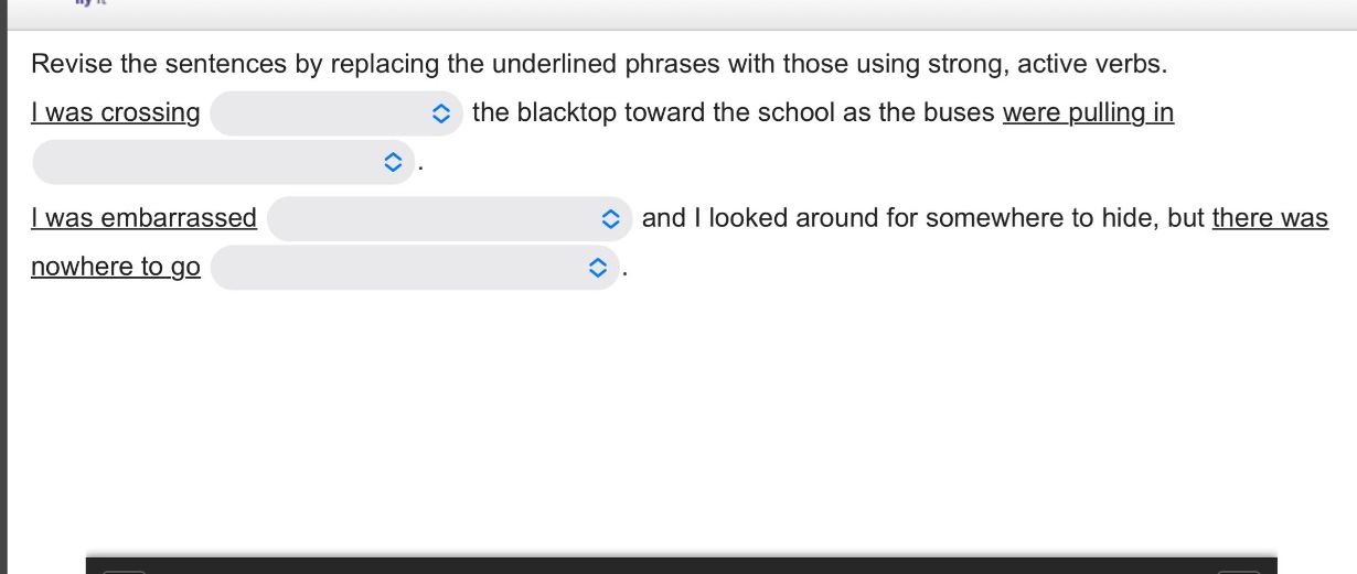 revise the sentences by replacing the underlined phrases with those using strong, active verbs. i was crossing the blacktop toward the school as the buses were pulling in. i was embarrassed and i looked around for somewhere to hide, but there was nowhere to go.