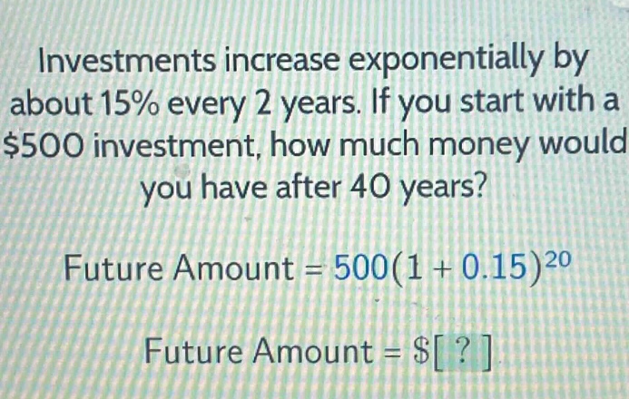 investments increase exponentially by about 15% every 2 years. if you start with a $500 investment, how much money would you have after 40 years?\nfuture amount = 500(1 + 0.15)^{20}\nfuture amount = $?