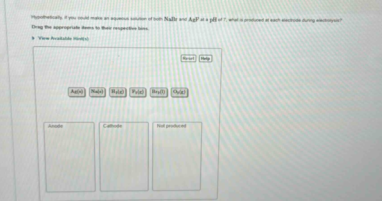 hypothetically, if you could make an aqueous solution of both nabr and agf at a ph of 7, what is produced at each electrode during electrolysis? drag the appropriate items to their respective bins. view available hint(s) reset help ag(s) na(s) h₂(g) f₂(g) br₂(l) o₂(g) anode cathode not produced