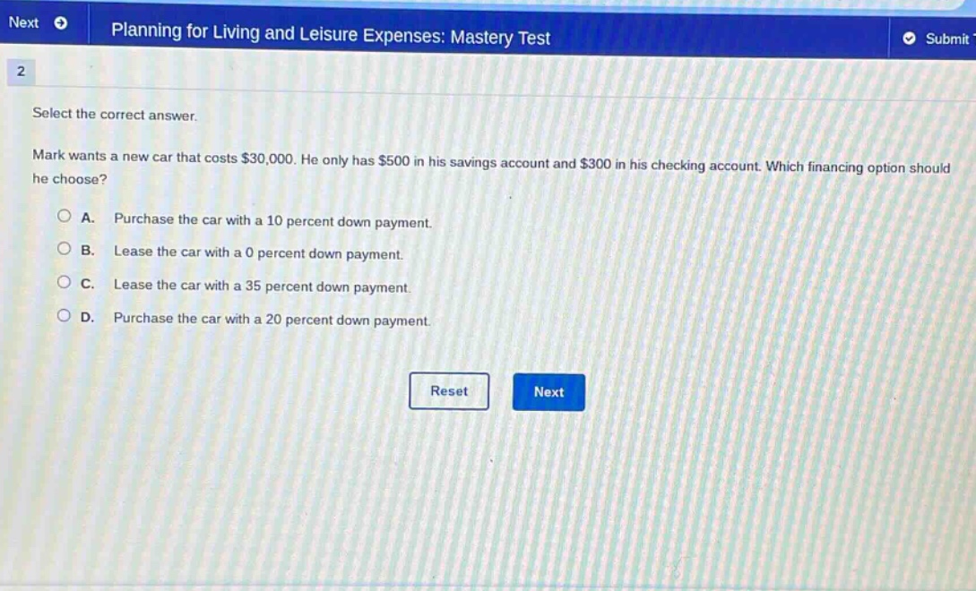 planning for living and leisure expenses: mastery test\n2\nselect the correct answer.\nmark wants a new car that costs $30,000. he only has $500 in his savings account and $300 in his checking account. which financing option should he choose?\na. purchase the car with a 10 percent down payment.\nb. lease the car with a 0 percent down payment.\nc. lease the car with a 35 percent down payment.\nd. purchase the car with a 20 percent down payment.