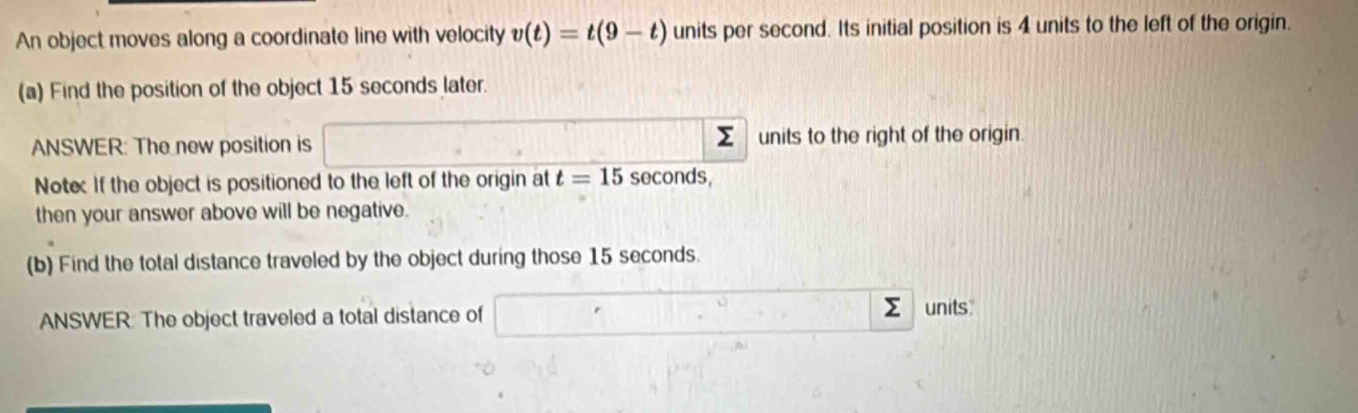 an object moves along a coordinate line with velocity $v(t)=t(9 - t)$ units per second. its initial position is 4 units to the left of the origin.\n(a) find the position of the object 15 seconds later.\nanswer: the new position is \nnote: if the object is positioned to the left of the origin at $t = 15$ seconds, then your answer above will be negative.\n(b) find the total distance traveled by the object during those 15 seconds.\nanswer: the object traveled a total distance of