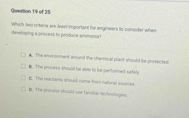 question 19 of 25\nwhich two criteria are least important for engineers to consider when developing a process to produce ammonia?\n□ a. the environment around the chemical plant should be protected.\n□ b. the process should be able to be performed safely.\n□ c. the reactants should come from natural sources.\n□ d. the process should use familiar technologies.