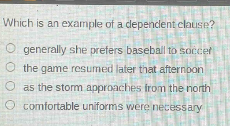which is an example of a dependent clause?\no generally she prefers baseball to soccer\no the game resumed later that afternoon\no as the storm approaches from the north\no comfortable uniforms were necessary