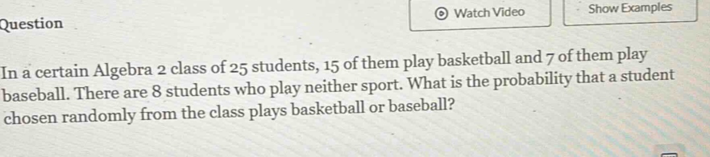 in a certain algebra 2 class of 25 students, 15 of them play basketball and 7 of them play baseball. there are 8 students who play neither sport. what is the probability that a student chosen randomly from the class plays basketball or baseball?