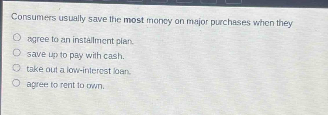 consumers usually save the most money on major purchases when they\n○ agree to an installment plan.\n○ save up to pay with cash.\n○ take out a low - interest loan.\n○ agree to rent to own.