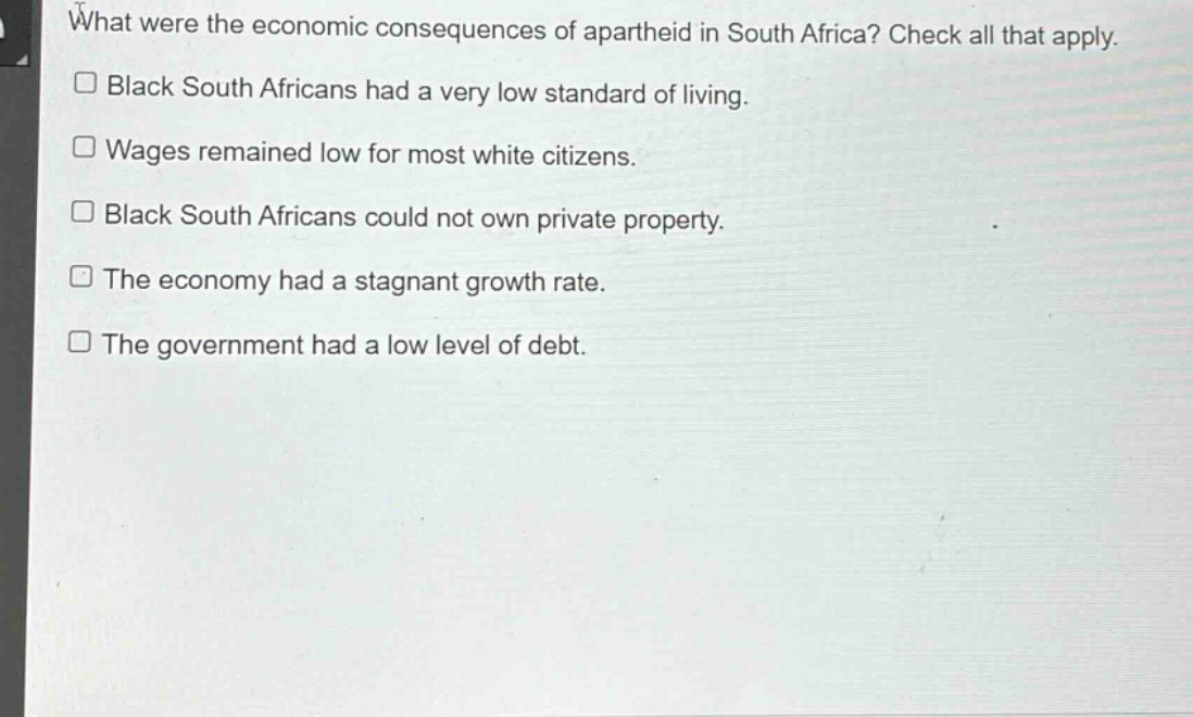what were the economic consequences of apartheid in south africa? check all that apply.\n□ black south africans had a very low standard of living.\n□ wages remained low for most white citizens.\n□ black south africans could not own private property.\n□ the economy had a stagnant growth rate.\n□ the government had a low level of debt.