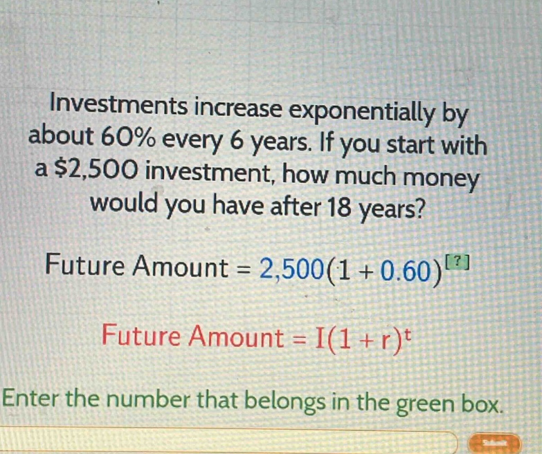 investments increase exponentially by about 60% every 6 years. if you start with a $2,500 investment, how much money would you have after 18 years?\nfuture amount = 2,500(1 + 0.60)^?\nfuture amount = i(1 + r)^t\nenter the number that belongs in the green box.