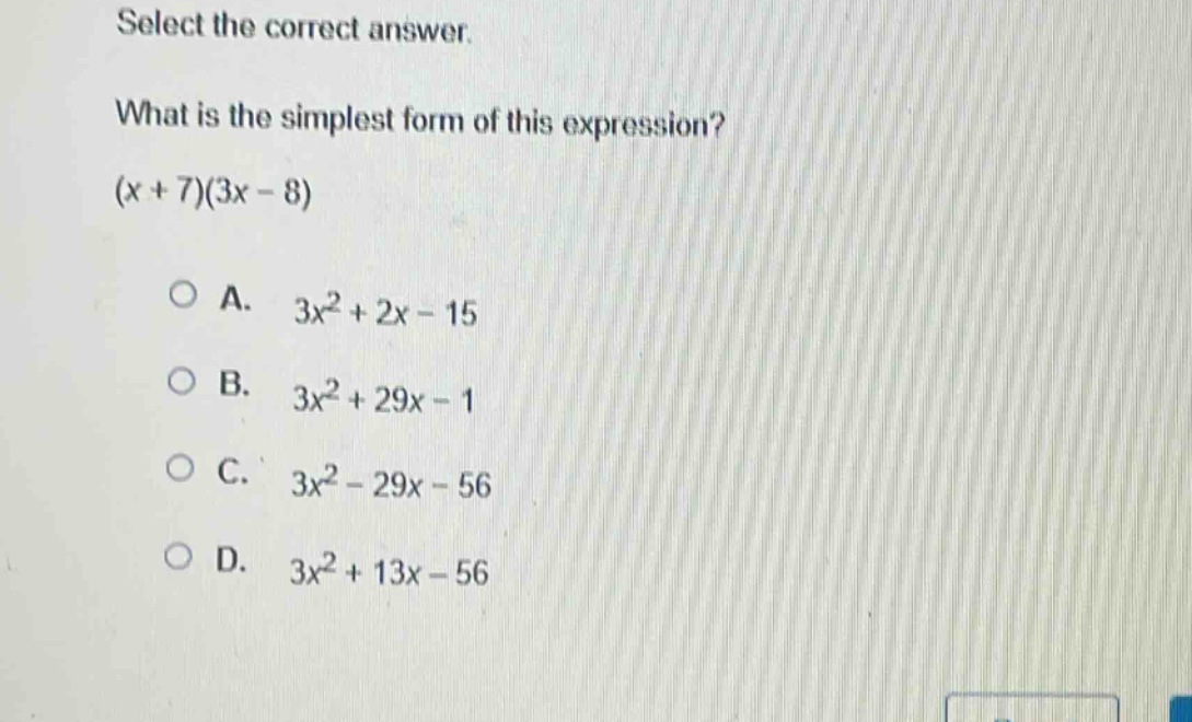 select the correct answer.\nwhat is the simplest form of this expression?\n(x + 7)(3x - 8)\n\na. 3x² + 2x - 15\nb. 3x² + 29x - 1\nc. 3x² - 29x - 56\nd. 3x² + 13x - 56