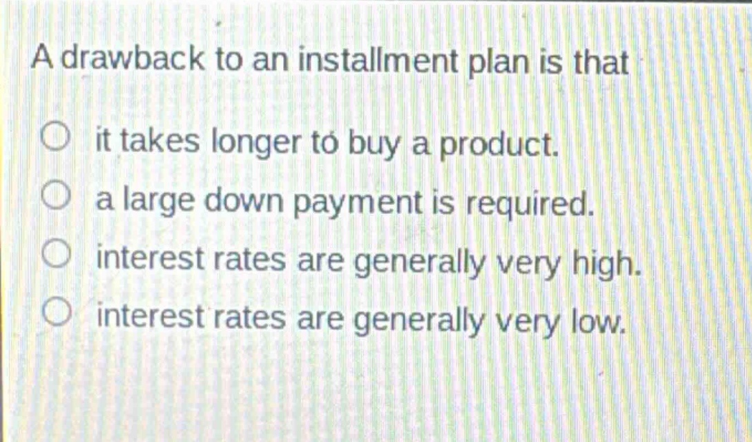 a drawback to an installment plan is that\nit takes longer to buy a product.\na large down payment is required.\ninterest rates are generally very high.\ninterest rates are generally very low.