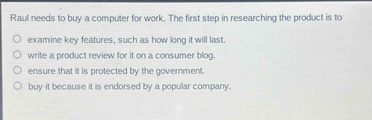 raul needs to buy a computer for work. the first step in researching the product is to\nexamine key features, such as how long it will last.\nwrite a product review for it on a consumer blog.\nensure that it is protected by the government.\nbuy it because it is endorsed by a popular company.