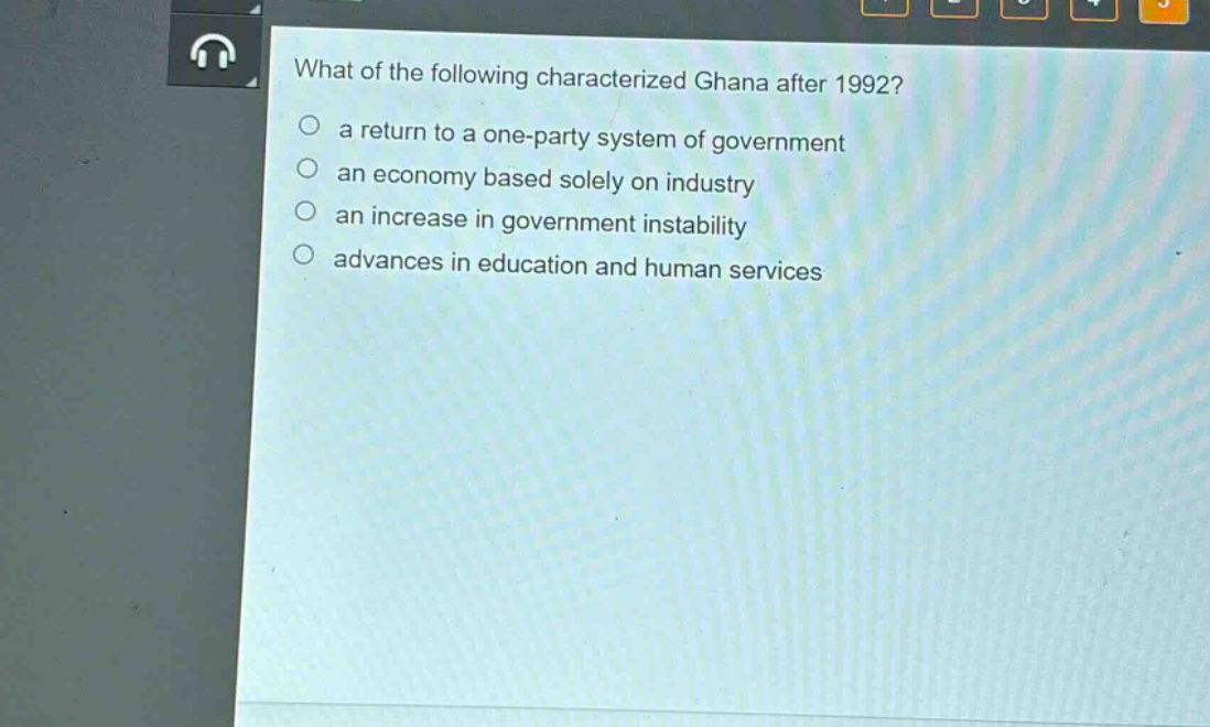 what of the following characterized ghana after 1992?\n○ a return to a one - party system of government\n○ an economy based solely on industry\n○ an increase in government instability\n○ advances in education and human services