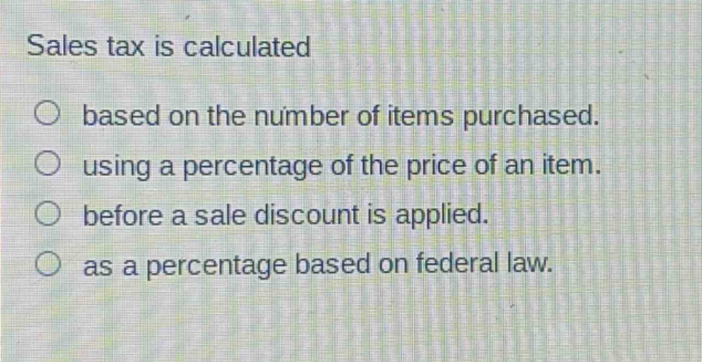 sales tax is calculated\n○ based on the number of items purchased.\n○ using a percentage of the price of an item.\n○ before a sale discount is applied.\n○ as a percentage based on federal law.
