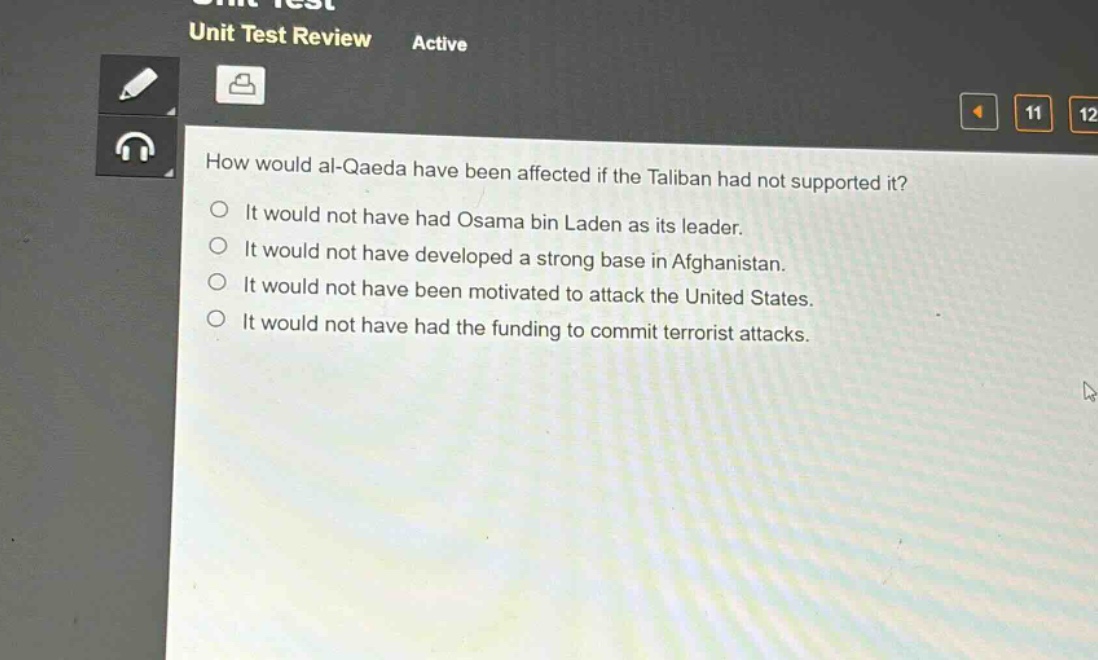 how would al - qaeda have been affected if the taliban had not supported it?\nit would not have had osama bin laden as its leader.\nit would not have developed a strong base in afghanistan.\nit would not have been motivated to attack the united states.\nit would not have had the funding to commit terrorist attacks.