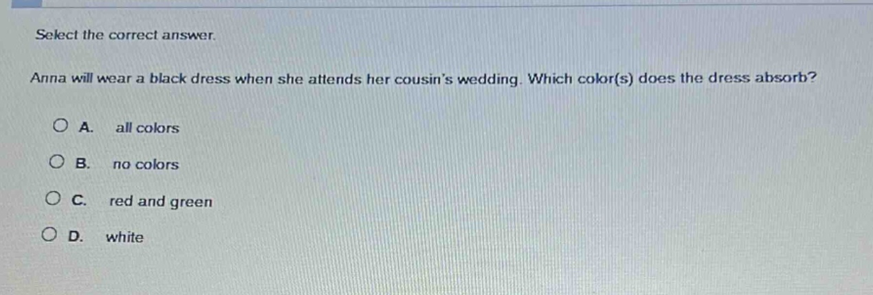 select the correct answer.\nanna will wear a black dress when she attends her cousins wedding. which color(s) does the dress absorb?\na. all colors\nb. no colors\nc. red and green\nd. white