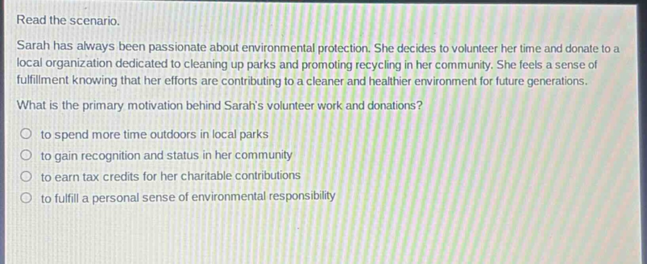 read the scenario.\nsarah has always been passionate about environmental protection. she decides to volunteer her time and donate to a local organization dedicated to cleaning up parks and promoting recycling in her community. she feels a sense of fulfillment knowing that her efforts are contributing to a cleaner and healthier environment for future generations.\nwhat is the primary motivation behind sarahs volunteer work and donations?\n○ to spend more time outdoors in local parks\n○ to gain recognition and status in her community\n○ to earn tax credits for her charitable contributions\n○ to fulfill a personal sense of environmental responsibility