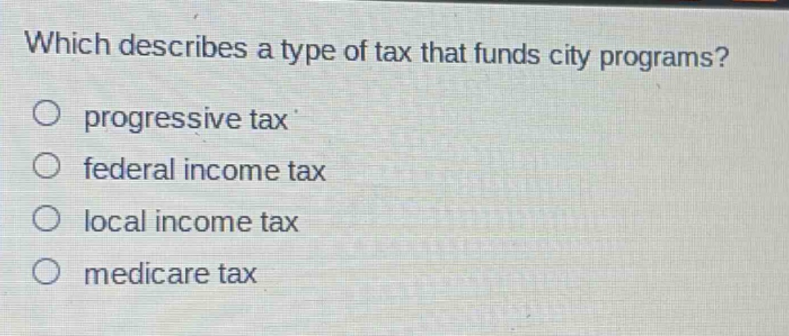 which describes a type of tax that funds city programs?\n○ progressive tax\n○ federal income tax\n○ local income tax\n○ medicare tax