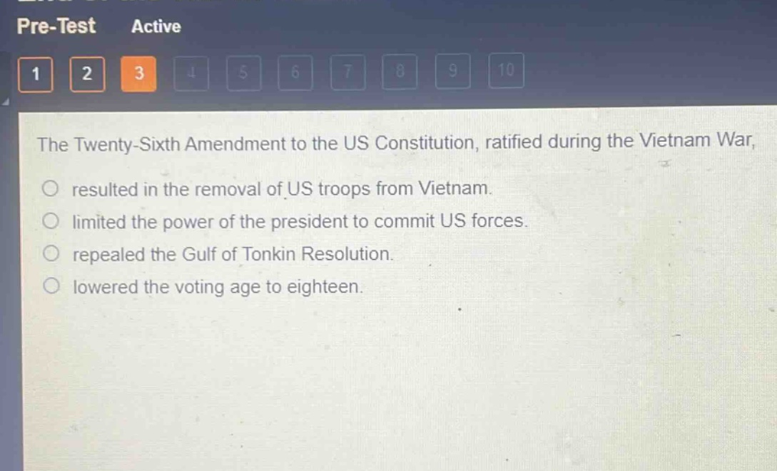 the twenty - sixth amendment to the us constitution, ratified during the vietnam war, \nresulted in the removal of us troops from vietnam.\nlimited the power of the president to commit us forces.\nrepealed the gulf of tonkin resolution.\nlowered the voting age to eighteen.