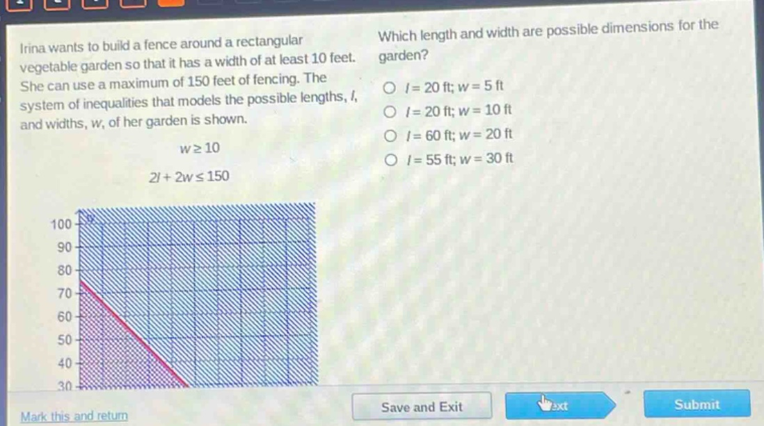 irina wants to build a fence around a rectangular vegetable garden so that it has a width of at least 10 feet. she can use a maximum of 150 feet of fencing. the system of inequalities that models the possible lengths, (l), and widths, (w), of her garden is shown.\n(wgeq10)\n(2l + 2wleq150)\nwhich length and width are possible dimensions for the garden?\n(l = 20) ft; (w = 5) ft\n(l = 20) ft; (w = 10) ft\n(l = 60) ft; (w = 20) ft\n(l = 55) ft; (w = 30) ft
