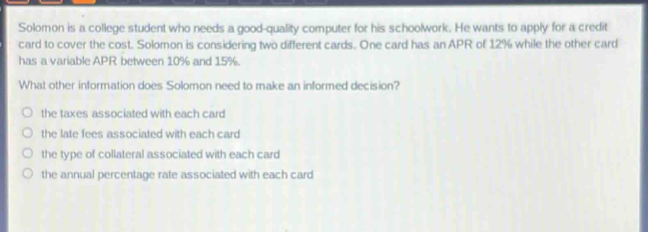solomon is a college student who needs a good - quality computer for his schoolwork. he wants to apply for a credit card to cover the cost. solomon is considering two different cards. one card has an apr of 12% while the other card has a variable apr between 10% and 15%. what other information does solomon need to make an informed decision? the taxes associated with each card the late fees associated with each card the type of collateral associated with each card the annual percentage rate associated with each card