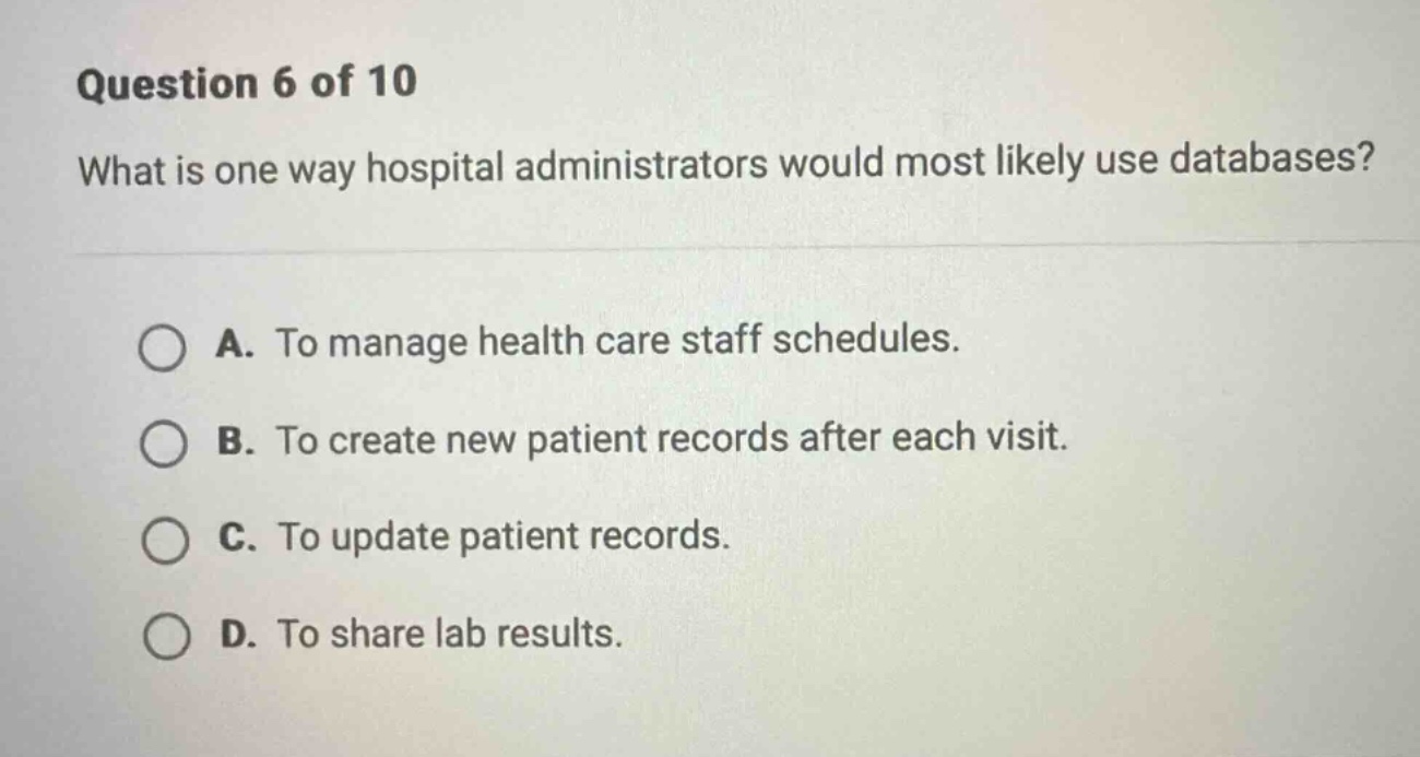 question 6 of 10\nwhat is one way hospital administrators would most likely use databases?\na. to manage health care staff schedules.\nb. to create new patient records after each visit.\nc. to update patient records.\nd. to share lab results.