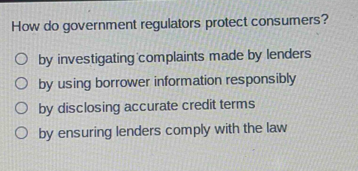 how do government regulators protect consumers?\nby investigating complaints made by lenders\nby using borrower information responsibly\nby disclosing accurate credit terms\nby ensuring lenders comply with the law