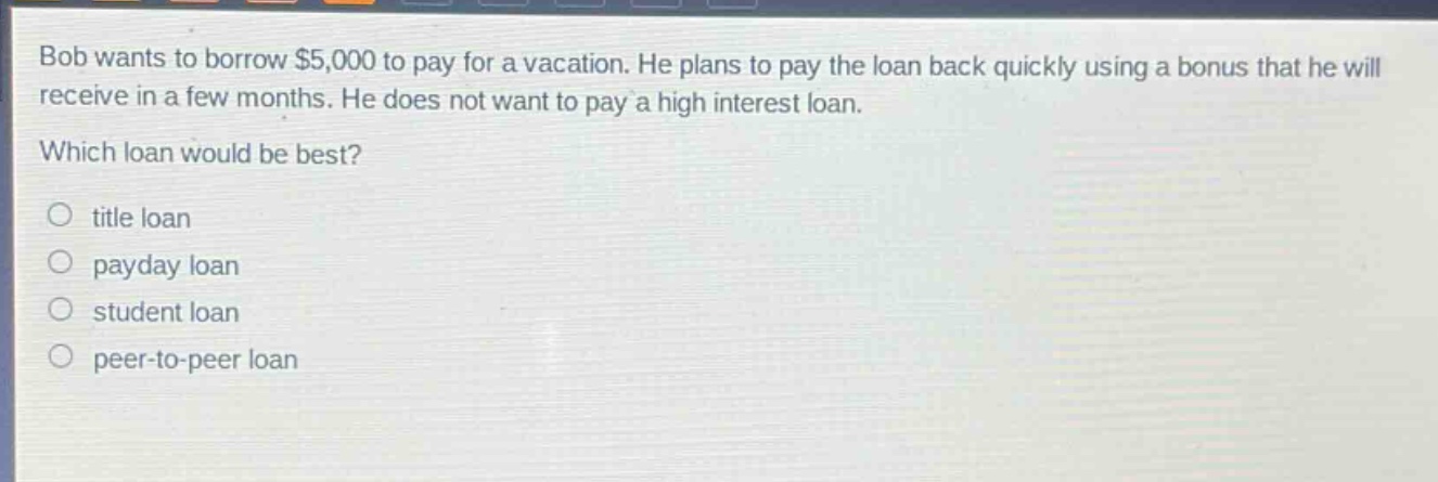 bob wants to borrow $5,000 to pay for a vacation. he plans to pay the loan back quickly using a bonus that he will receive in a few months. he does not want to pay a high interest loan. which loan would be best?\n○ title loan\n○ payday loan\n○ student loan\n○ peer - to - peer loan