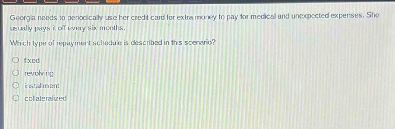 georgia needs to periodically use her credit card for extra money to pay for medical and unexpected expenses. she usually pays it off every six months. which type of repayment schedule is described in this scenario? fixed revolving installment collateralized