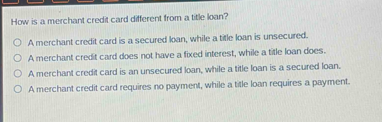 how is a merchant credit card different from a title loan?\na merchant credit card is a secured loan, while a title loan is unsecured.\na merchant credit card does not have a fixed interest, while a title loan does.\na merchant credit card is an unsecured loan, while a title loan is a secured loan.\na merchant credit card requires no payment, while a title loan requires a payment.