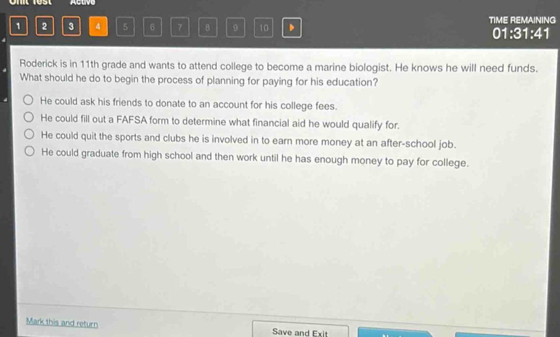 roderick is in 11th grade and wants to attend college to become a marine biologist. he knows he will need funds. what should he do to begin the process of planning for paying for his education?\nhe could ask his friends to donate to an account for his college fees.\nhe could fill out a fafsa form to determine what financial aid he would qualify for.\nhe could quit the sports and clubs he is involved in to earn more money at an after - school job.\nhe could graduate from high school and then work until he has enough money to pay for college.