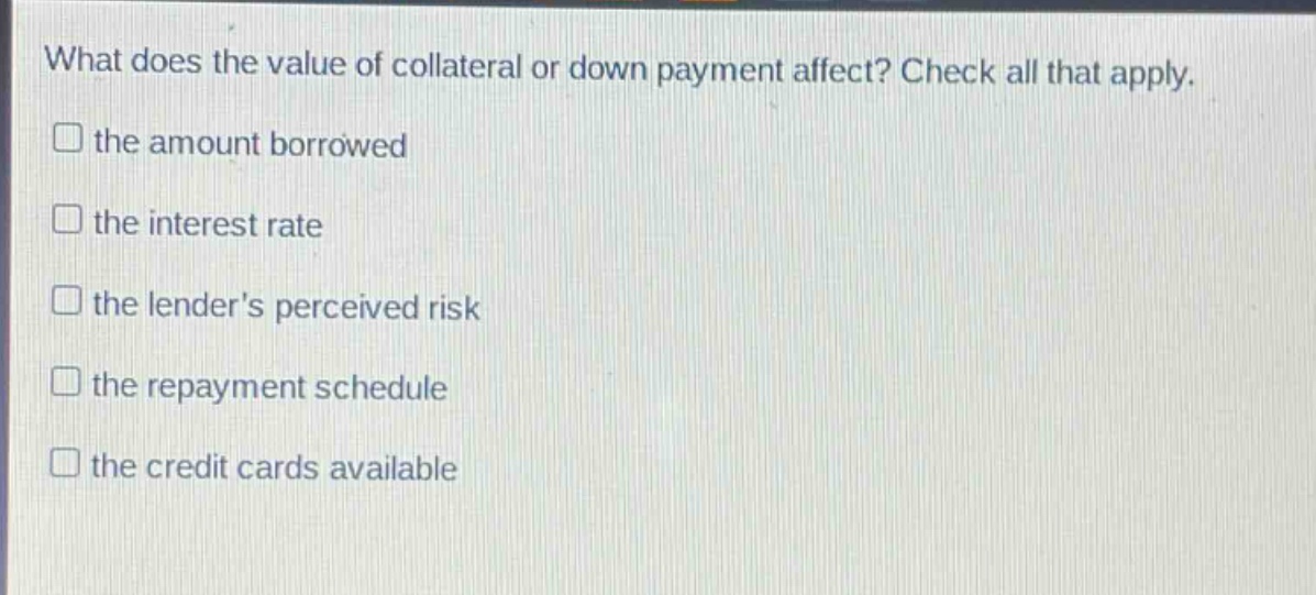 what does the value of collateral or down payment affect? check all that apply.\n□ the amount borrowed\n□ the interest rate\n□ the lenders perceived risk\n□ the repayment schedule\n□ the credit cards available