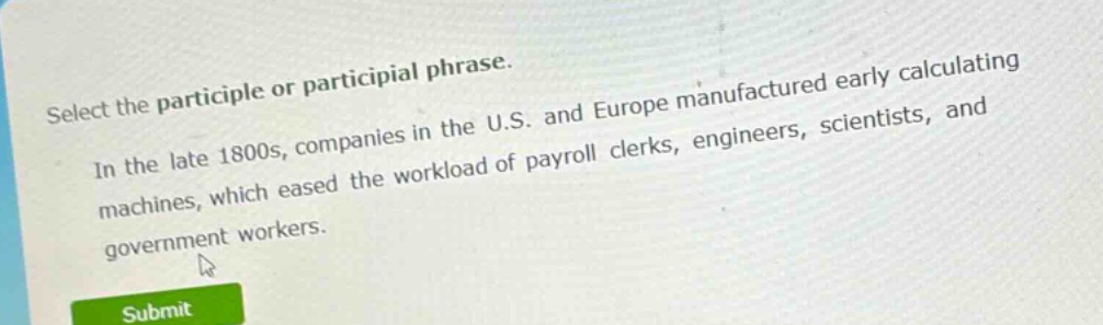 select the participle or participial phrase.\nin the late 1800s, companies in the u.s. and europe manufactured early calculating machines, which eased the workload of payroll clerks, engineers, scientists, and government workers.