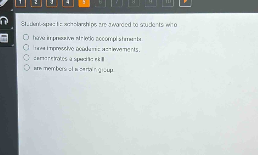 student - specific scholarships are awarded to students who\n○ have impressive athletic accomplishments.\n○ have impressive academic achievements.\n○ demonstrates a specific skill\n○ are members of a certain group.