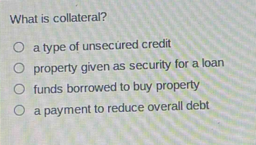 what is collateral?\n○ a type of unsecured credit\n○ property given as security for a loan\n○ funds borrowed to buy property\n○ a payment to reduce overall debt