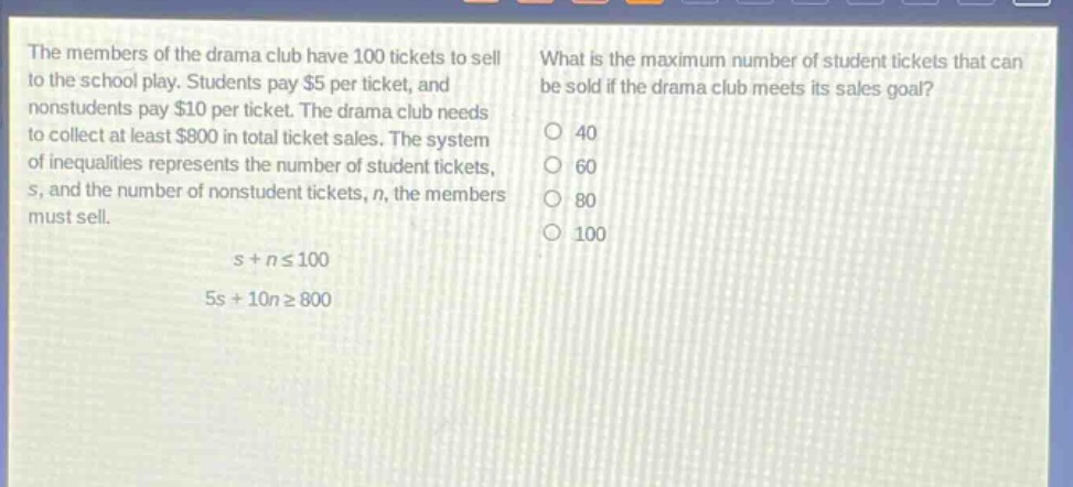 the members of the drama club have 100 tickets to sell to the school play. students pay $5 per ticket, and nonstudents pay $10 per ticket. the drama club needs to collect at least $800 in total ticket sales. the system of inequalities represents the number of student tickets, s, and the number of nonstudent tickets, n, the members must sell.\ns + n ≤ 100\n5s + 10n ≥ 800\nwhat is the maximum number of student tickets that can be sold if the drama club meets its sales goal?\n40\n60\n80\n100