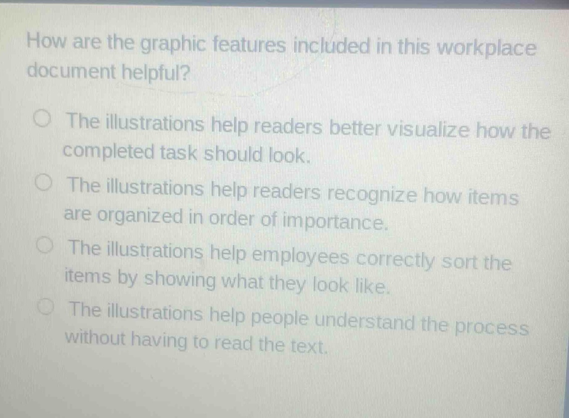how are the graphic features included in this workplace document helpful?\nthe illustrations help readers better visualize how the completed task should look.\nthe illustrations help readers recognize how items are organized in order of importance.\nthe illustrations help employees correctly sort the items by showing what they look like.\nthe illustrations help people understand the process without having to read the text.