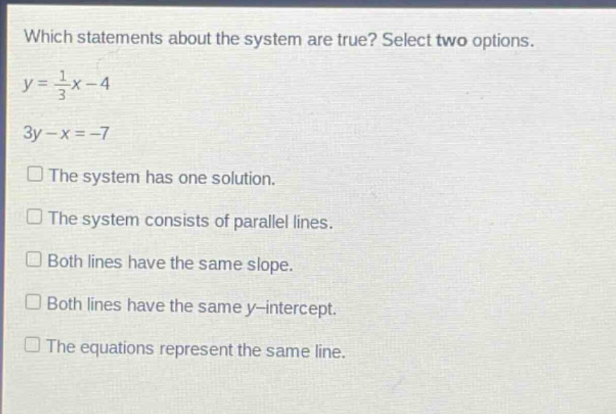which statements about the system are true? select two options.\ny = \\frac{1}{3}x - 4\n3y - x = -7\nthe system has one solution.\nthe system consists of parallel lines.\nboth lines have the same slope.\nboth lines have the same y - intercept.\nthe equations represent the same line.