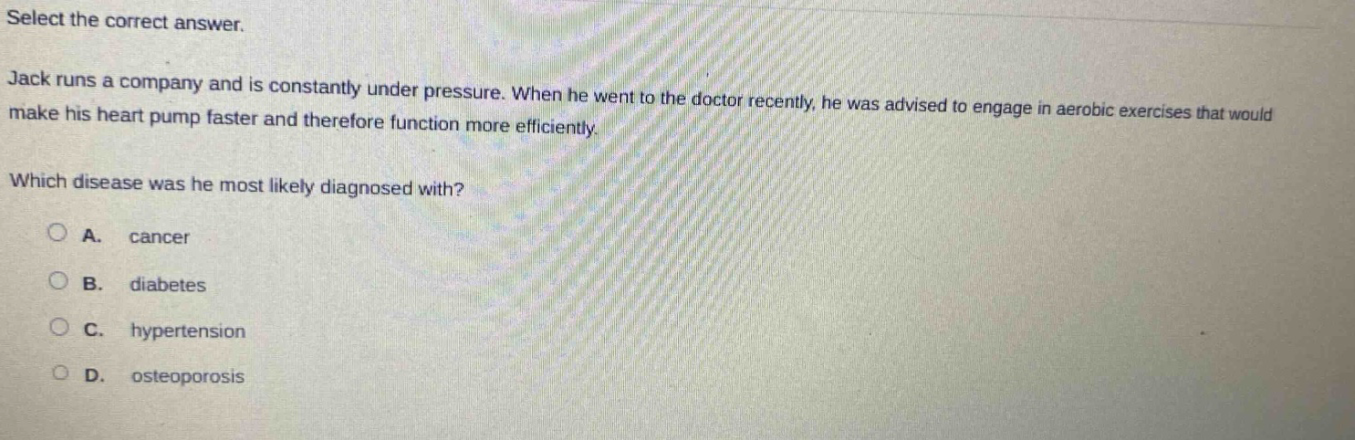select the correct answer. jack runs a company and is constantly under pressure. when he went to the doctor recently, he was advised to engage in aerobic exercises that would make his heart pump faster and therefore function more efficiently. which disease was he most likely diagnosed with? a. cancer b. diabetes c. hypertension d. osteoporosis