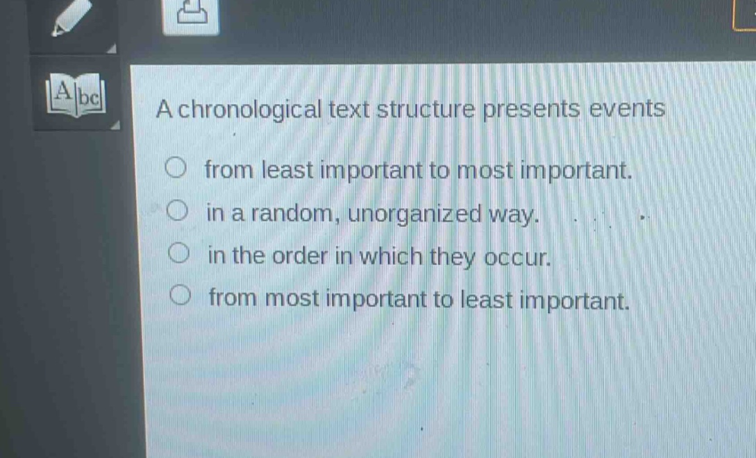 a chronological text structure presents events\nfrom least important to most important.\nin a random, unorganized way.\nin the order in which they occur.\nfrom most important to least important.