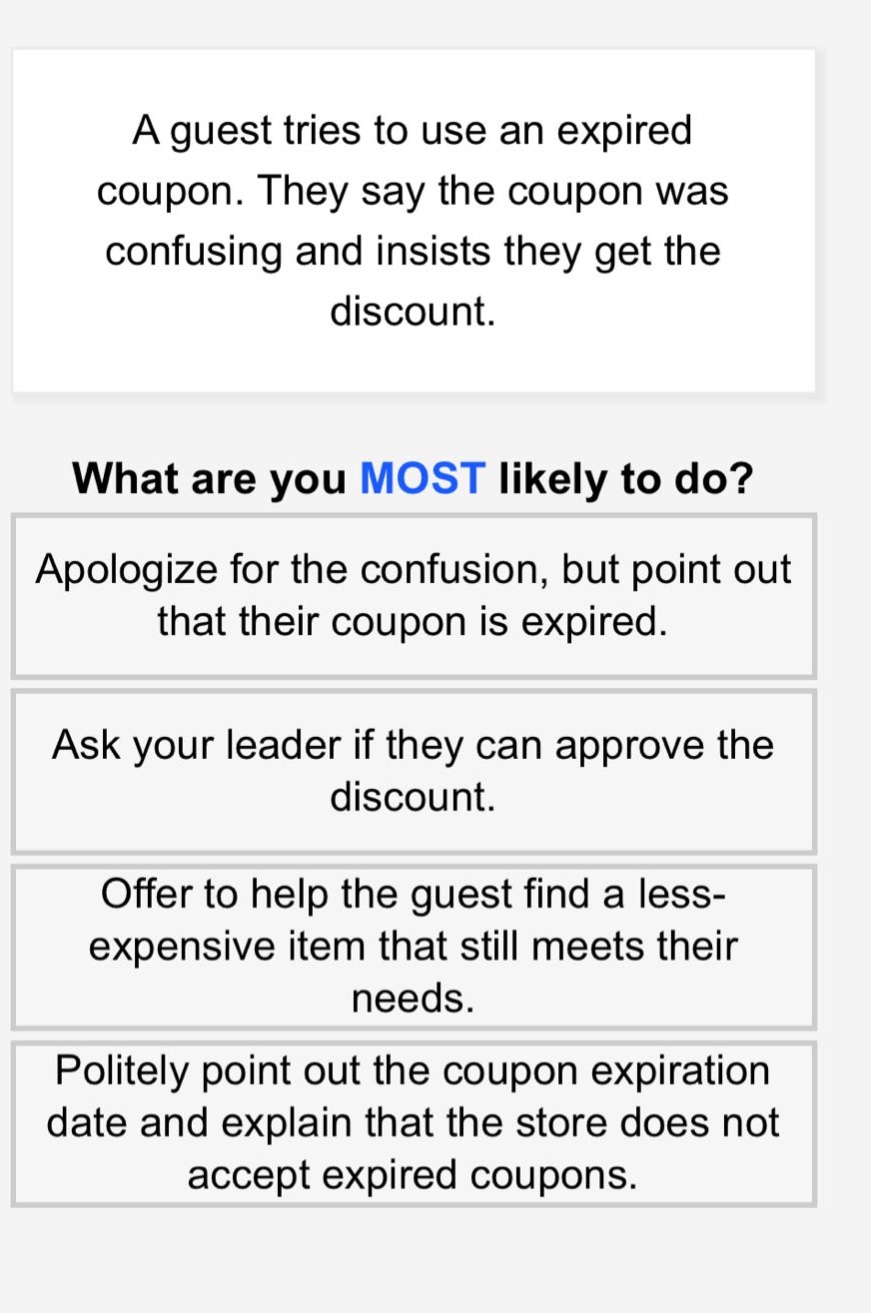 a guest tries to use an expired coupon. they say the coupon was confusing and insists they get the discount.\nwhat are you most likely to do?\napologize for the confusion, but point out that their coupon is expired.\nask your leader if they can approve the discount.\noffer to help the guest find a less - expensive item that still meets their needs.\npolitely point out the coupon expiration date and explain that the store does not accept expired coupons.