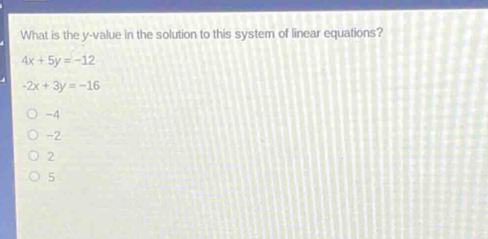 what is the y - value in the solution to this system of linear equations?\n4x + 5y = - 12\n-2x + 3y = - 16\n-4\n-2\n2\n5