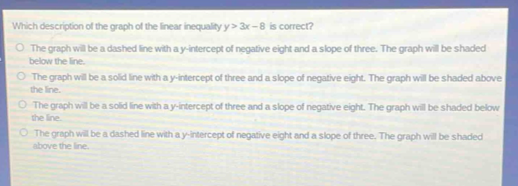 which description of the graph of the linear inequality y > 3x - 8 is correct?\nthe graph will be a dashed line with a y - intercept of negative eight and a slope of three. the graph will be shaded below the line.\nthe graph will be a solid line with a y - intercept of three and a slope of negative eight. the graph will be shaded above the line.\nthe graph will be a solid line with a y - intercept of three and a slope of negative eight. the graph will be shaded below the line.\nthe graph will be a dashed line with a y - intercept of negative eight and a slope of three. the graph will be shaded above the line.