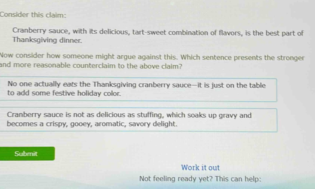 consider this claim: cranberry sauce, with its delicious, tart - sweet combination of flavors, is the best part of thanksgiving dinner. now consider how someone might argue against this. which sentence presents the stronger and more reasonable counterclaim to the above claim? no one actually eats the thanksgiving cranberry sauce—it is just on the table to add some festive holiday color. cranberry sauce is not as delicious as stuffing, which soaks up gravy and becomes a crispy, gooey, aromatic, savory delight.