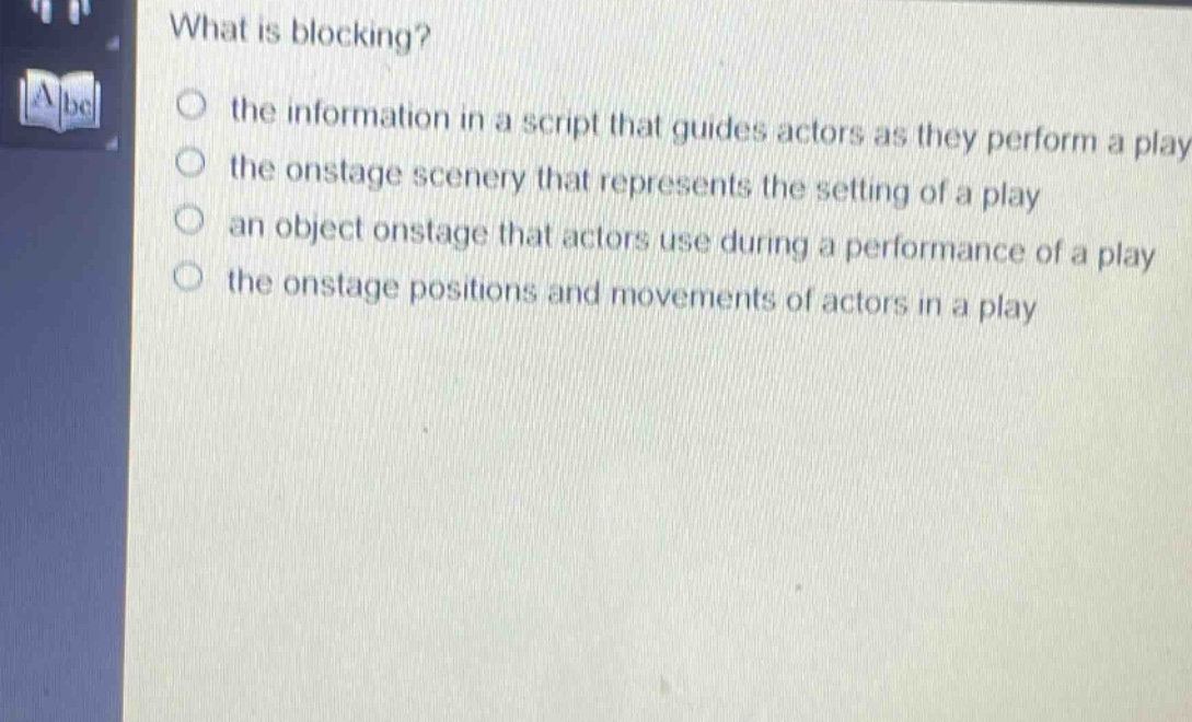 what is blocking?\n the information in a script that guides actors as they perform a play\n the onstage scenery that represents the setting of a play\n an object onstage that actors use during a performance of a play\n the onstage positions and movements of actors in a play