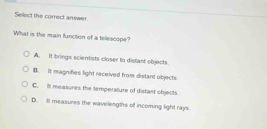 select the correct answer.\nwhat is the main function of a telescope?\na. it brings scientists closer to distant objects.\nb. it magnifies light received from distant objects.\nc. it measures the temperature of distant objects.\nd. it measures the wavelengths of incoming light rays.