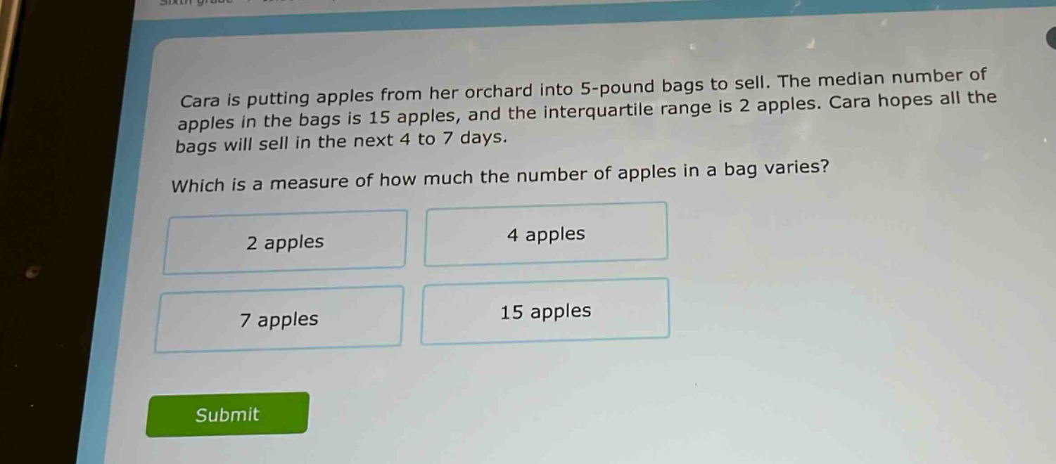 cara is putting apples from her orchard into 5 - pound bags to sell. the median number of apples in the bags is 15 apples, and the interquartile range is 2 apples. cara hopes all the bags will sell in the next 4 to 7 days. which is a measure of how much the number of apples in a bag varies? 2 apples 4 apples 7 apples 15 apples