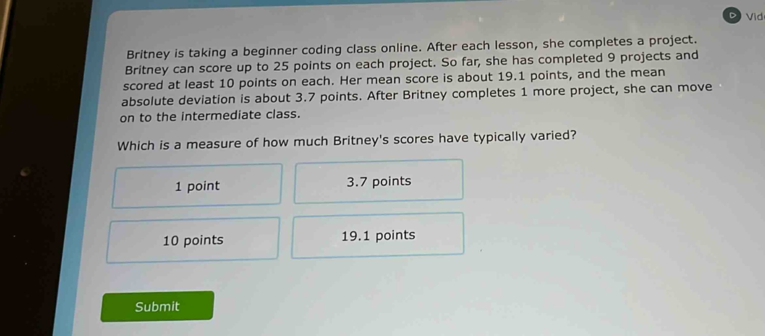 britney is taking a beginner coding class online. after each lesson, she completes a project. britney can score up to 25 points on each project. so far, she has completed 9 projects and scored at least 10 points on each. her mean score is about 19.1 points, and the mean absolute deviation is about 3.7 points. after britney completes 1 more project, she can move on to the intermediate class. which is a measure of how much britneys scores have typically varied? 1 point 3.7 points 10 points 19.1 points